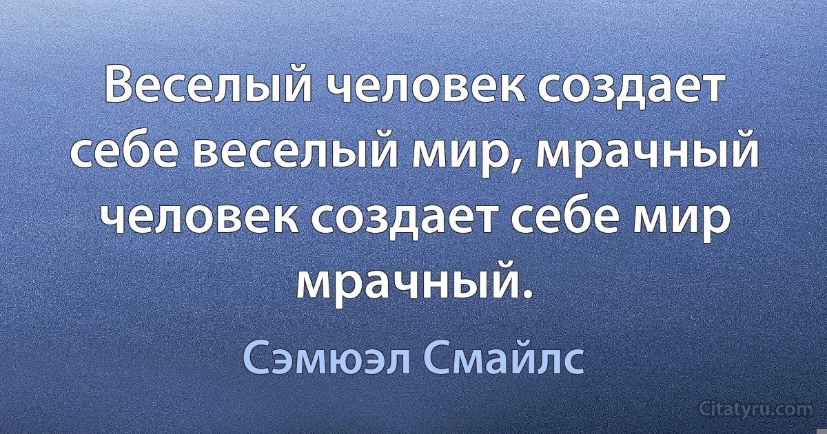 Веселый человек создает себе веселый мир, мрачный человек создает себе мир мрачный. (Сэмюэл Смайлс)