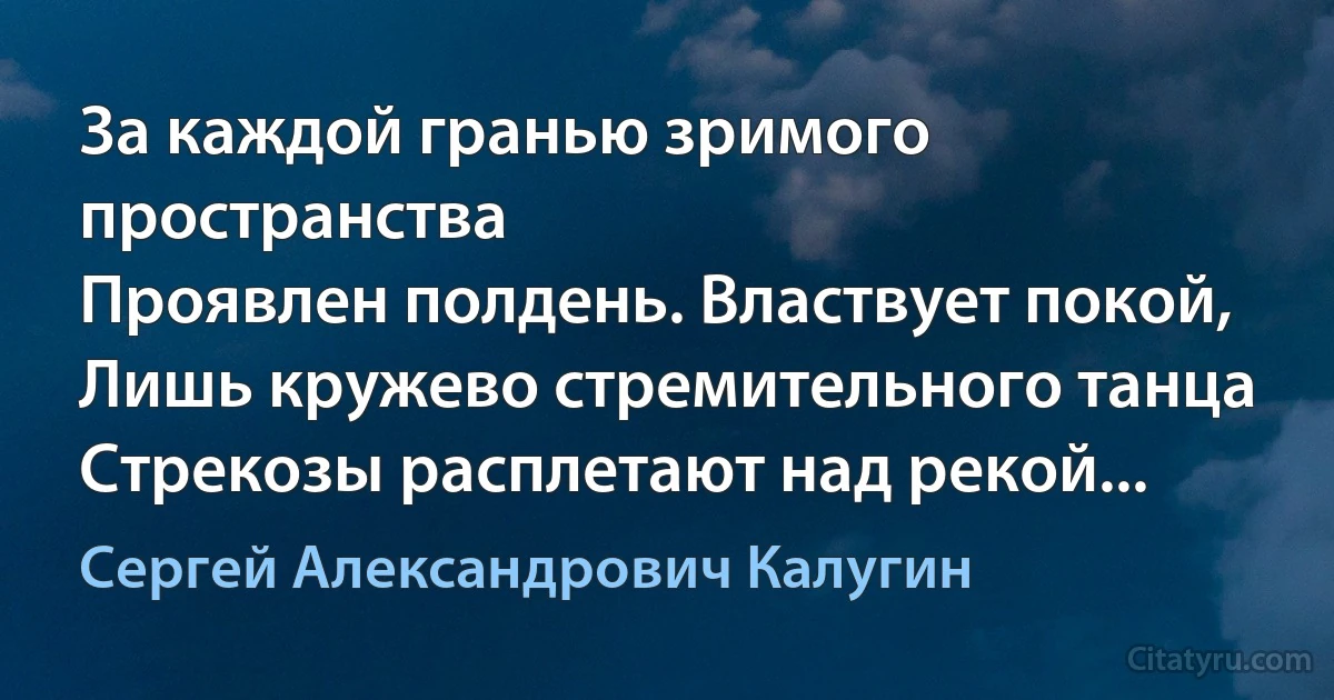 За каждой гранью зримого пространства
Проявлен полдень. Властвует покой,
Лишь кружево стремительного танца
Стрекозы расплетают над рекой... (Сергей Александрович Калугин)