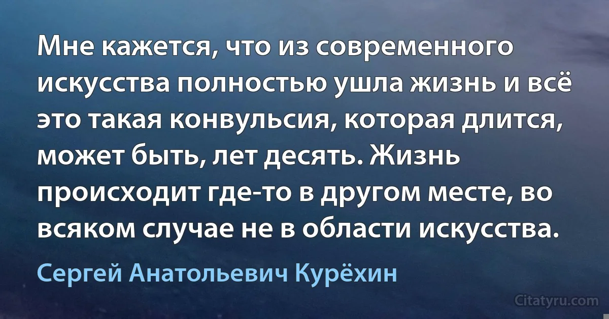 Мне кажется, что из современного искусства полностью ушла жизнь и всё это такая конвульсия, которая длится, может быть, лет десять. Жизнь происходит где-то в другом месте, во всяком случае не в области искусства. (Сергей Анатольевич Курёхин)