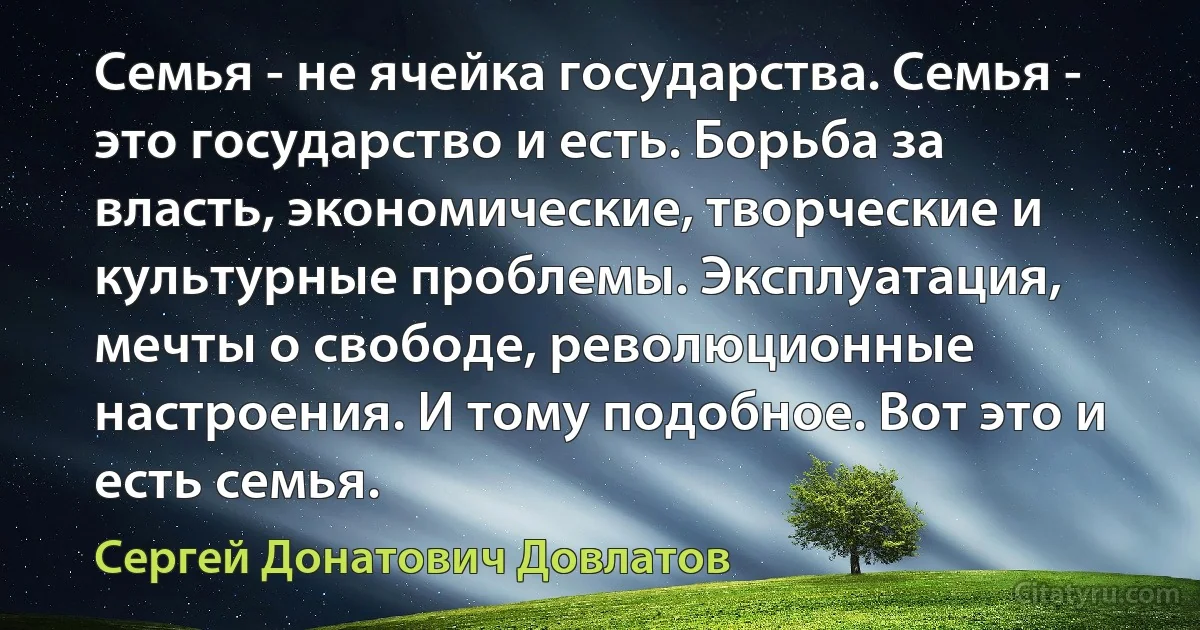 Семья - не ячейка государства. Семья - это государство и есть. Борьба за власть, экономические, творческие и культурные проблемы. Эксплуатация, мечты о свободе, революционные настроения. И тому подобное. Вот это и есть семья. (Сергей Донатович Довлатов)