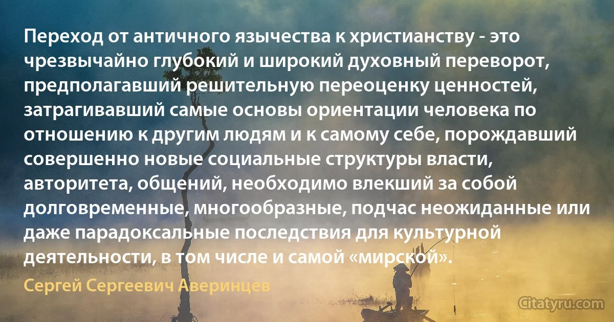 Переход от античного язычества к христианству - это чрезвычайно глубокий и широкий духовный переворот, предполагавший решительную переоценку ценностей, затрагивавший самые основы ориентации человека по отношению к другим людям и к самому себе, порождавший совершенно новые социальные структуры власти, авторитета, общений, необходимо влекший за собой долговременные, многообразные, подчас неожиданные или даже парадоксальные последствия для культурной деятельности, в том числе и самой «мирской». (Сергей Сергеевич Аверинцев)