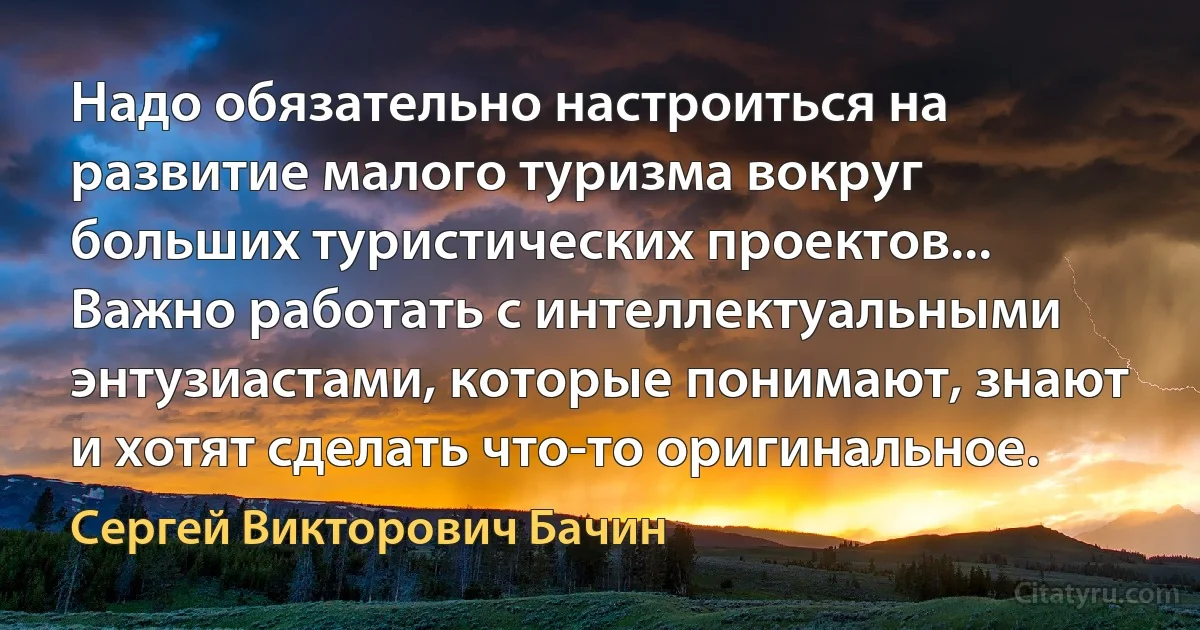 Надо обязательно настроиться на развитие малого туризма вокруг больших туристических проектов... Важно работать с интеллектуальными энтузиастами, которые понимают, знают и хотят сделать что-то оригинальное. (Сергей Викторович Бачин)