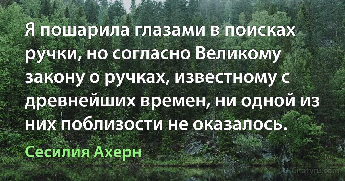 Я пошарила глазами в поисках ручки, но согласно Великому закону о ручках, известному с древнейших времен, ни одной из них поблизости не оказалось. (Сесилия Ахерн)