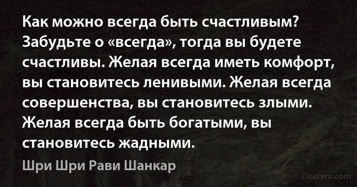 Как можно всегда быть счастливым? Забудьте о «всегда», тогда вы будете счастливы. Желая всегда иметь комфорт, вы становитесь ленивыми. Желая всегда совершенства, вы становитесь злыми. Желая всегда быть богатыми, вы становитесь жадными. (Шри Шри Рави Шанкар)