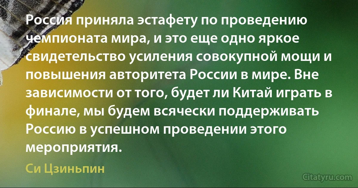 Россия приняла эстафету по проведению чемпионата мира, и это еще одно яркое свидетельство усиления совокупной мощи и повышения авторитета России в мире. Вне зависимости от того, будет ли Китай играть в финале, мы будем всячески поддерживать Россию в успешном проведении этого мероприятия. (Си Цзиньпин)