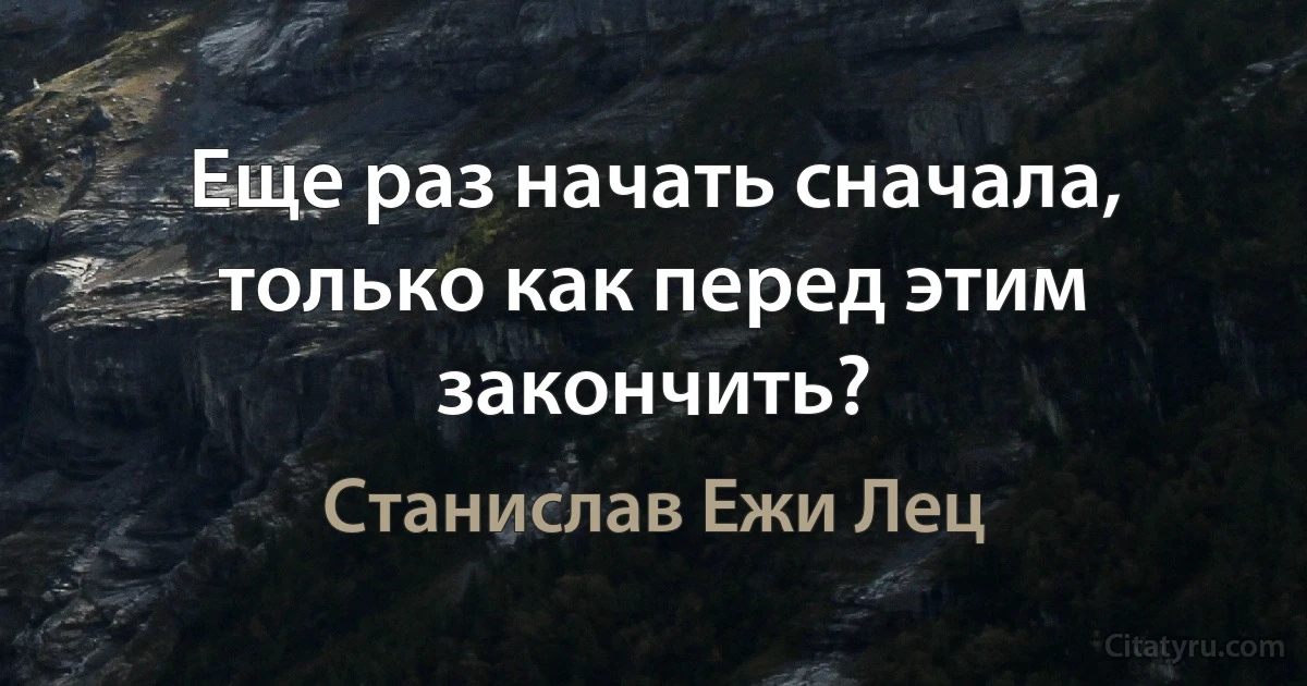 Еще раз начать сначала, только как перед этим закончить? (Станислав Ежи Лец)