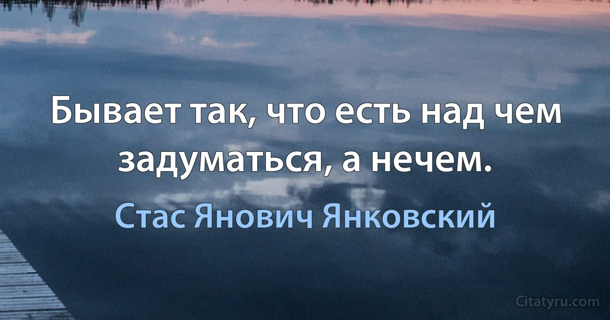 Бывает так, что есть над чем задуматься, а нечем. (Стас Янович Янковский)