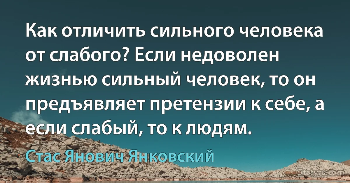 Как отличить сильного человека от слабого? Если недоволен жизнью сильный человек, то он предъявляет претензии к себе, а если слабый, то к людям. (Стас Янович Янковский)