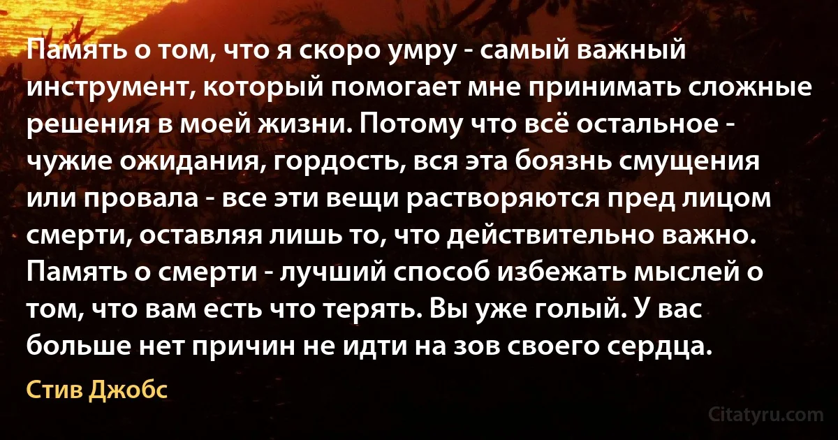 Память о том, что я скоро умру - самый важный инструмент, который помогает мне принимать сложные решения в моей жизни. Потому что всё остальное - чужие ожидания, гордость, вся эта боязнь смущения или провала - все эти вещи растворяются пред лицом смерти, оставляя лишь то, что действительно важно. Память о смерти - лучший способ избежать мыслей о том, что вам есть что терять. Вы уже голый. У вас больше нет причин не идти на зов своего сердца. (Стив Джобс)