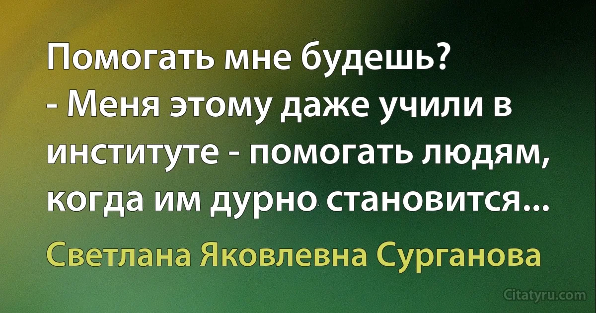 Помогать мне будешь?
- Меня этому даже учили в институте - помогать людям, когда им дурно становится... (Светлана Яковлевна Сурганова)