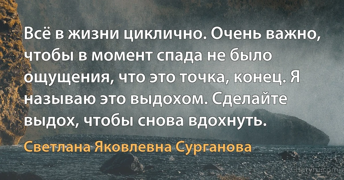 Всё в жизни циклично. Очень важно, чтобы в момент спада не было ощущения, что это точка, конец. Я называю это выдохом. Сделайте выдох, чтобы снова вдохнуть. (Светлана Яковлевна Сурганова)