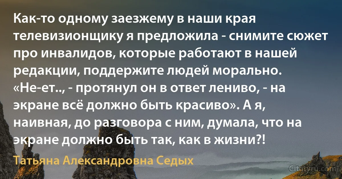 Как-то одному заезжему в наши края телевизионщику я предложила - снимите сюжет про инвалидов, которые работают в нашей редакции, поддержите людей морально. «Не-ет.., - протянул он в ответ лениво, - на экране всё должно быть красиво». А я, наивная, до разговора с ним, думала, что на экране должно быть так, как в жизни?! (Татьяна Александровна Седых)