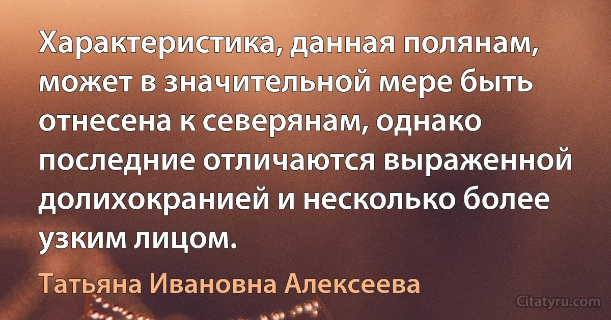 Характеристика, данная полянам, может в значительной мере быть отнесена к северянам, однако последние отличаются выраженной долихокранией и несколько более узким лицом. (Татьяна Ивановна Алексеева)