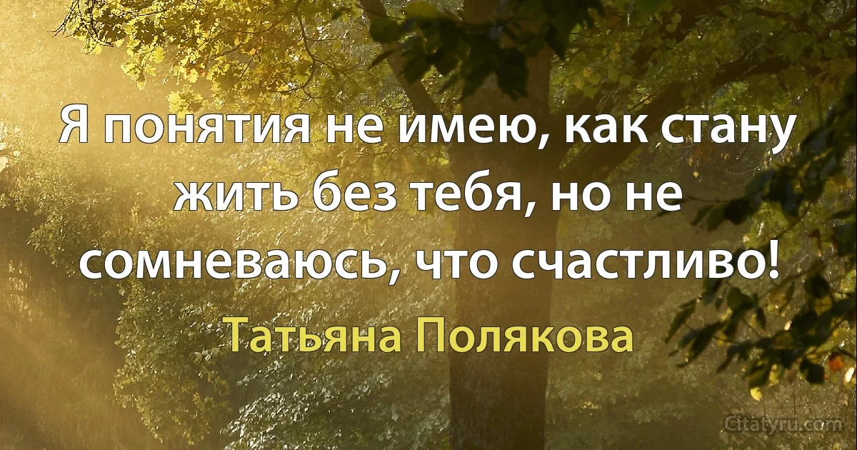 Я понятия не имею, как стану жить без тебя, но не сомневаюсь, что счастливо! (Татьяна Полякова)