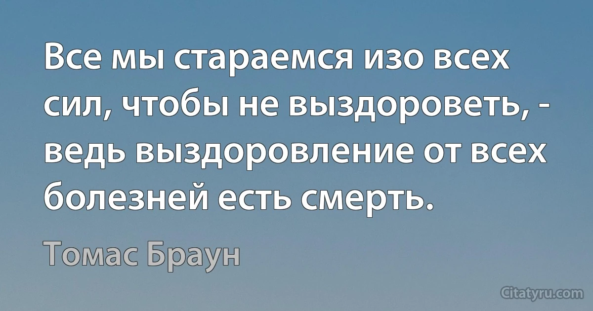 Все мы стараемся изо всех сил, чтобы не выздороветь, - ведь выздоровление от всех болезней есть смерть. (Томас Браун)