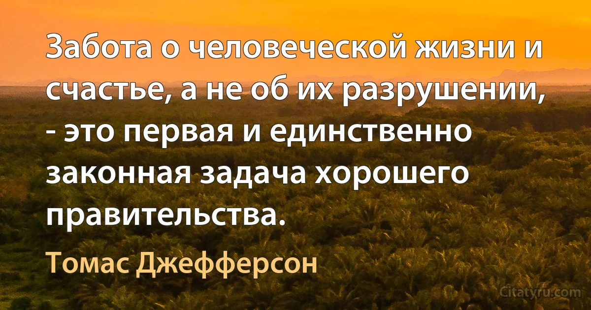 Забота о человеческой жизни и счастье, а не об их разрушении, - это первая и единственно законная задача хорошего правительства. (Томас Джефферсон)