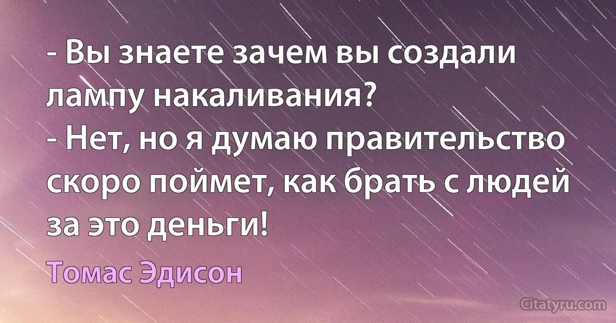 - Вы знаете зачем вы создали лампу накаливания?
- Нет, но я думаю правительство скоро поймет, как брать с людей за это деньги! (Томас Эдисон)