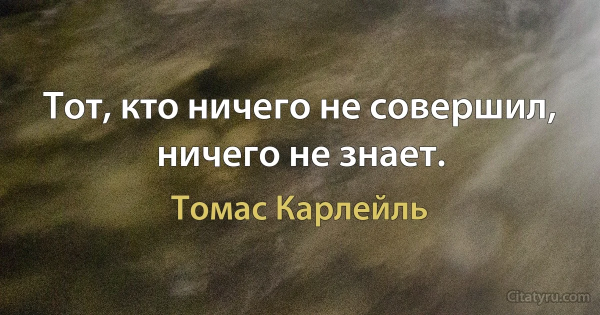 Тот, кто ничего не совершил, ничего не знает. (Томас Карлейль)