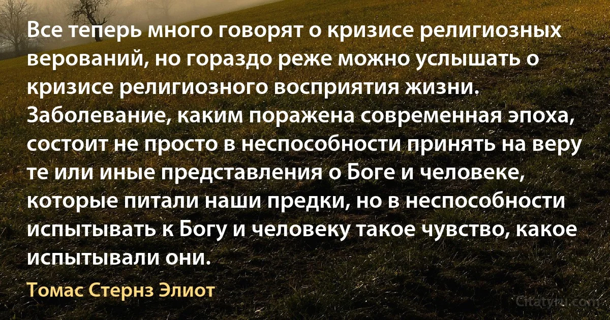 Все теперь много говорят о кризисе религиозных верований, но гораздо реже можно услышать о кризисе религиозного восприятия жизни. Заболевание, каким поражена современная эпоха, состоит не просто в неспособности принять на веру те или иные представления о Боге и человеке, которые питали наши предки, но в неспособности испытывать к Богу и человеку такое чувство, какое испытывали они. (Томас Стернз Элиот)