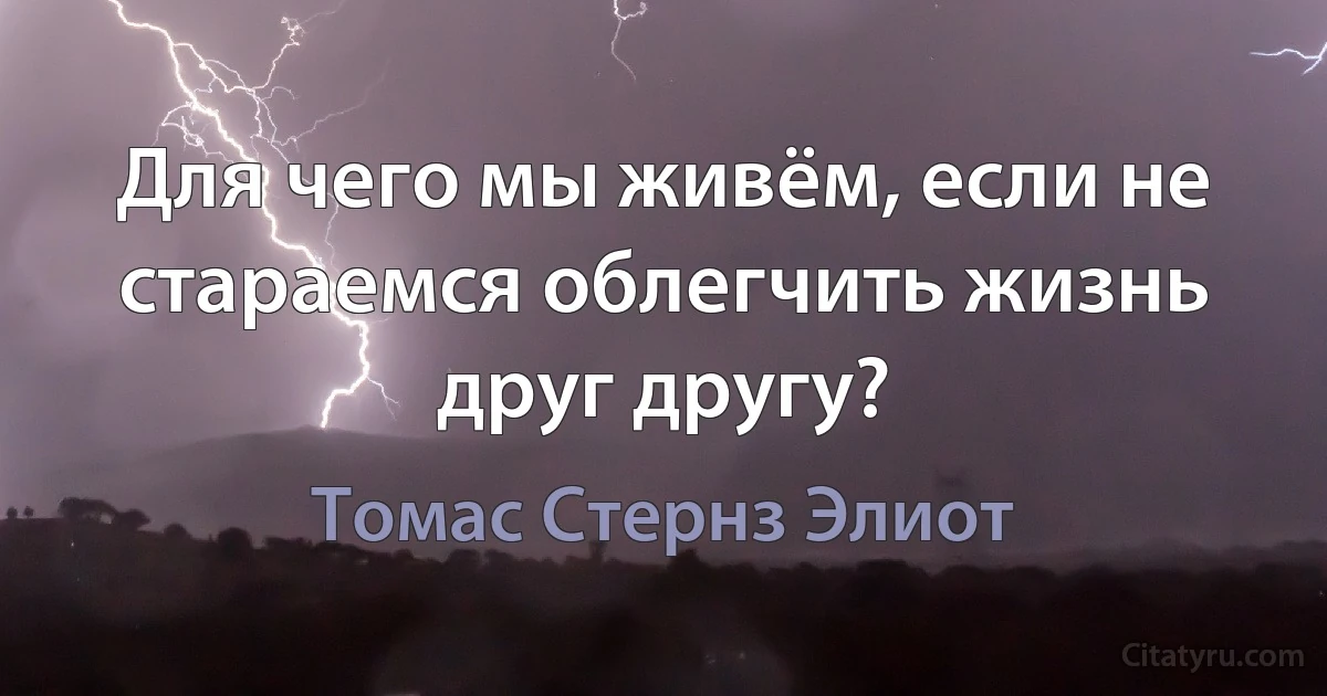 Для чего мы живём, если не стараемся облегчить жизнь друг другу? (Томас Стернз Элиот)