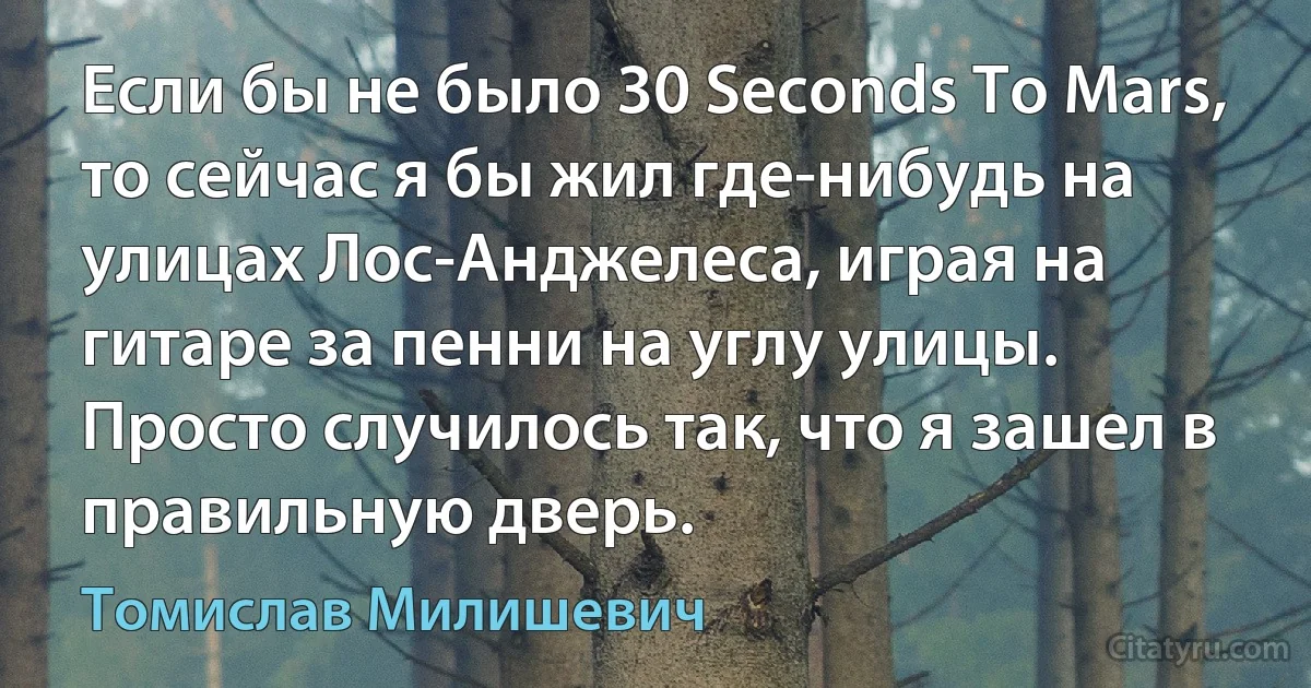 Если бы не было 30 Seconds To Mars, то сейчас я бы жил где-нибудь на улицах Лос-Анджелеса, играя на гитаре за пенни на углу улицы. Просто случилось так, что я зашел в правильную дверь. (Томислав Милишевич)