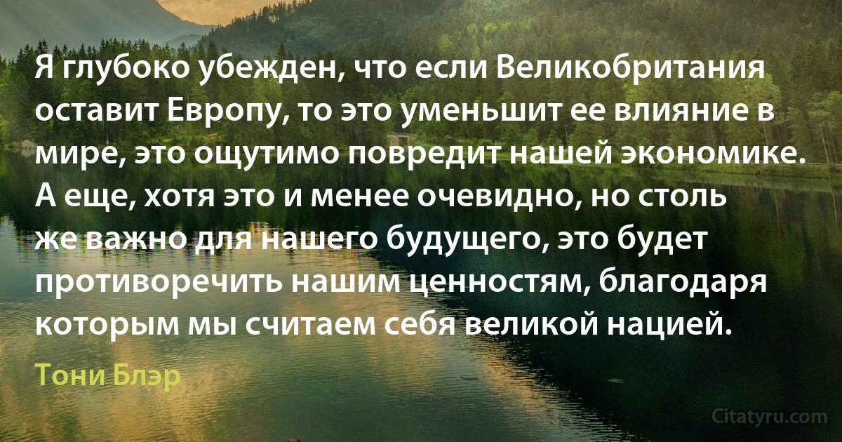 Я глубоко убежден, что если Великобритания оставит Европу, то это уменьшит ее влияние в мире, это ощутимо повредит нашей экономике. А еще, хотя это и менее очевидно, но столь же важно для нашего будущего, это будет противоречить нашим ценностям, благодаря которым мы считаем себя великой нацией. (Тони Блэр)