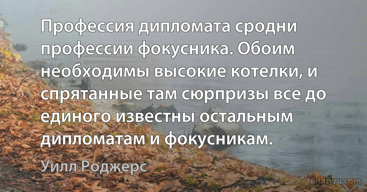 Профессия дипломата сродни профессии фокусника. Обоим необходимы высокие котелки, и спрятанные там сюрпризы все до единого известны остальным дипломатам и фокусникам. (Уилл Роджерс)