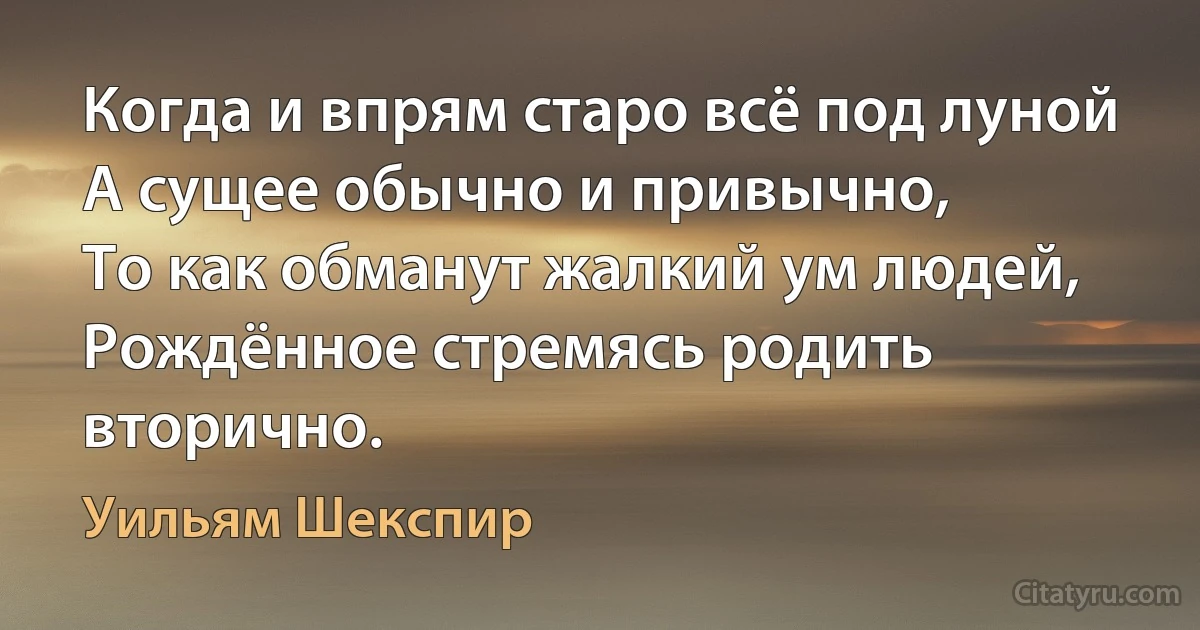 Когда и впрям старо всё под луной
А сущее обычно и привычно,
То как обманут жалкий ум людей,
Рождённое стремясь родить вторично. (Уильям Шекспир)