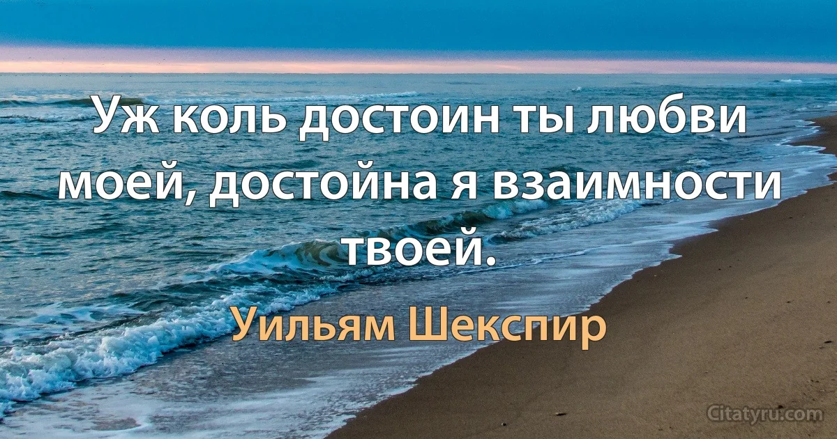 Уж коль достоин ты любви моей, достойна я взаимности твоей. (Уильям Шекспир)