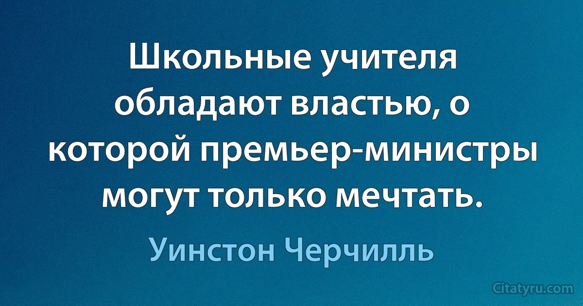 Школьные учителя обладают властью, о которой премьер-министры могут только мечтать. (Уинстон Черчилль)