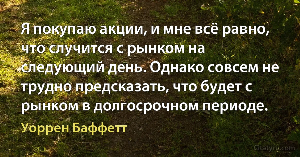 Я покупаю акции, и мне всё равно, что случится с рынком на следующий день. Однако совсем не трудно предсказать, что будет с рынком в долгосрочном периоде. (Уоррен Баффетт)