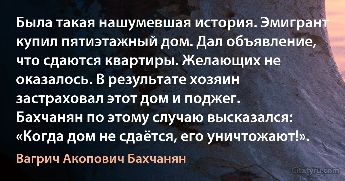 Была такая нашумевшая история. Эмигрант купил пятиэтажный дом. Дал объявление, что сдаются квартиры. Желающих не оказалось. В результате хозяин застраховал этот дом и поджег.
Бахчанян по этому случаю высказался:
«Когда дом не сдаётся, его уничтожают!». (Вагрич Акопович Бахчанян)