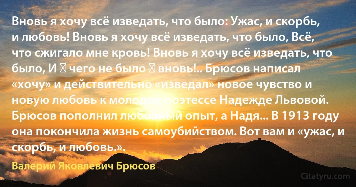 Вновь я хочу всё изведать, что было: Ужас, и скорбь, и любовь! Вновь я хочу всё изведать, что было, Всё, что сжигало мне кровь! Вновь я хочу всё изведать, что было, И ― чего не было ― вновь!.. Брюсов написал «хочу» и действительно «изведал» новое чувство и новую любовь к молодой поэтессе Надежде Львовой. Брюсов пополнил любовный опыт, а Надя... В 1913 году она покончила жизнь самоубийством. Вот вам и «ужас, и скорбь, и любовь.». (Валерий Яковлевич Брюсов)