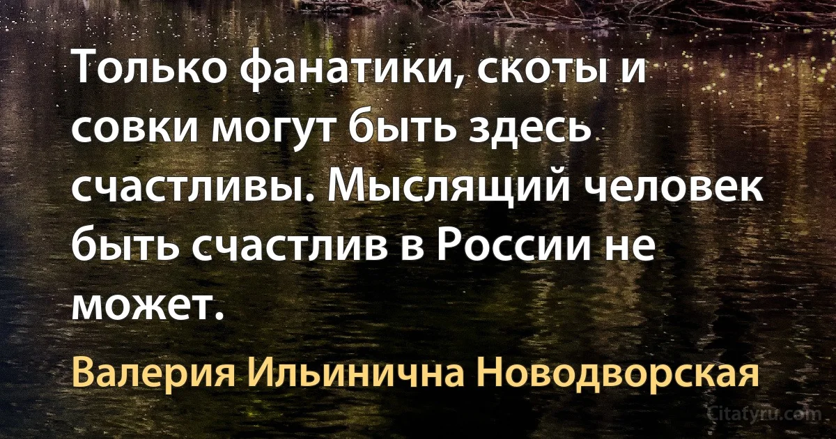 Только фанатики, скоты и совки могут быть здесь счастливы. Мыслящий человек быть счастлив в России не может. (Валерия Ильинична Новодворская)