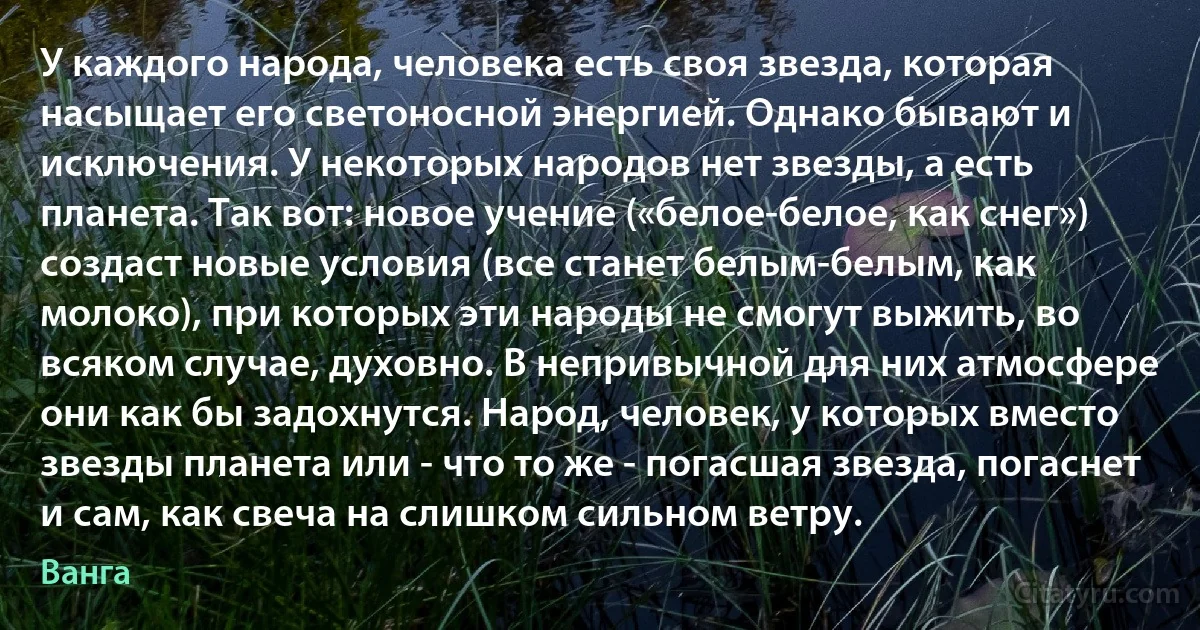 У каждого народа, человека есть своя звезда, которая насыщает его светоносной энергией. Однако бывают и исключения. У некоторых народов нет звезды, а есть планета. Так вот: новое учение («белое-белое, как снег») создаст новые условия (все станет белым-белым, как молоко), при которых эти народы не смогут выжить, во всяком случае, духовно. В непривычной для них атмосфере они как бы задохнутся. Народ, человек, у которых вместо звезды планета или - что то же - погасшая звезда, погаснет и сам, как свеча на слишком сильном ветру. (Ванга)