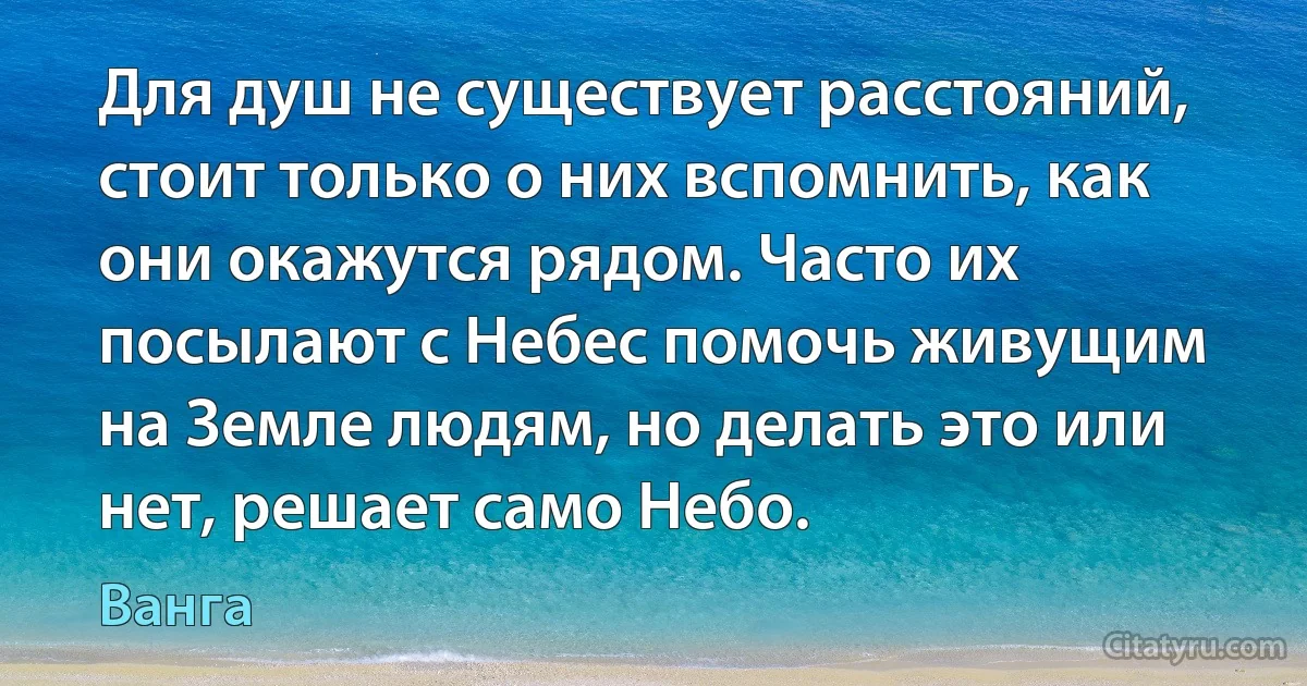 Для душ не существует расстояний, стоит только о них вспомнить, как они окажутся рядом. Часто их посылают с Небес помочь живущим на Земле людям, но делать это или нет, решает само Небо. (Ванга)