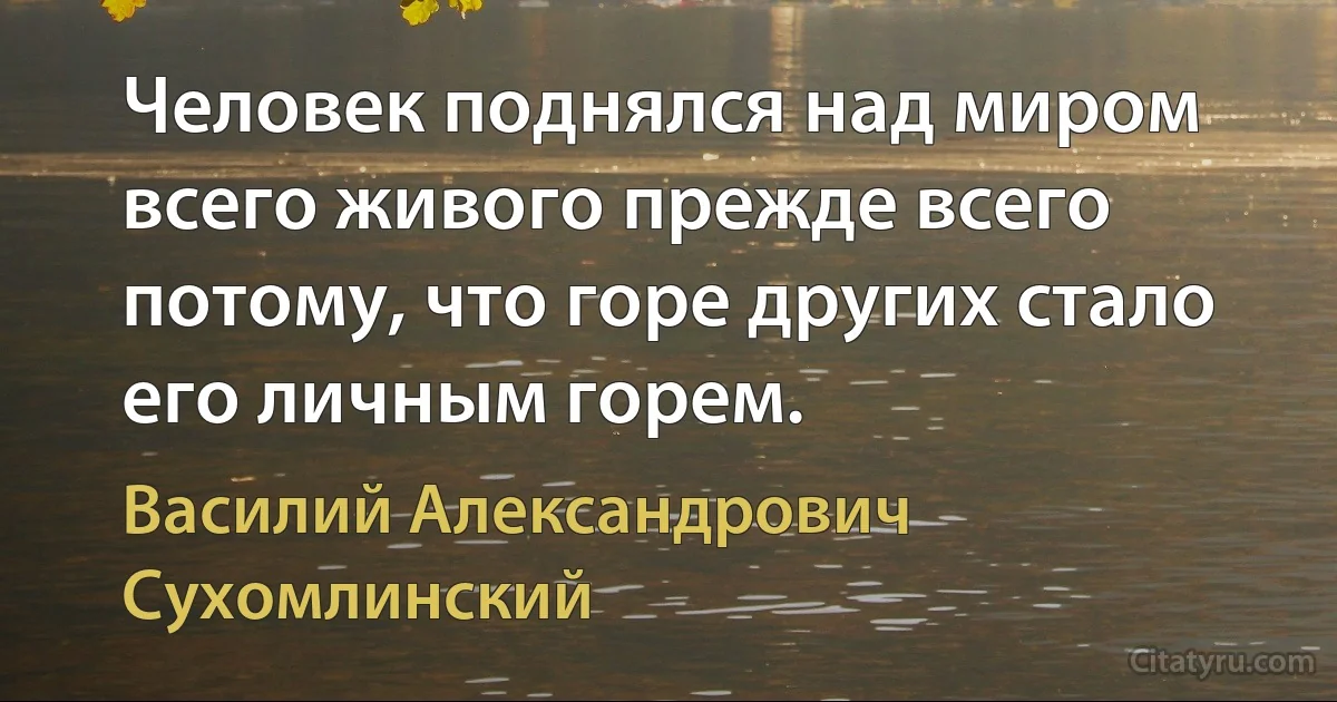 Человек поднялся над миром всего живого прежде всего потому, что горе других стало его личным горем. (Василий Александрович Сухомлинский)