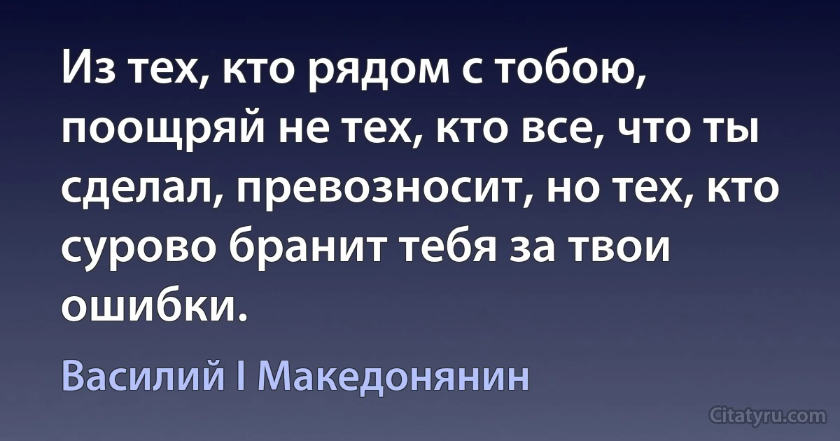 Из тех, кто рядом с тобою, поощряй не тех, кто все, что ты сделал, превозносит, но тех, кто сурово бранит тебя за твои ошибки. (Василий I Македонянин)