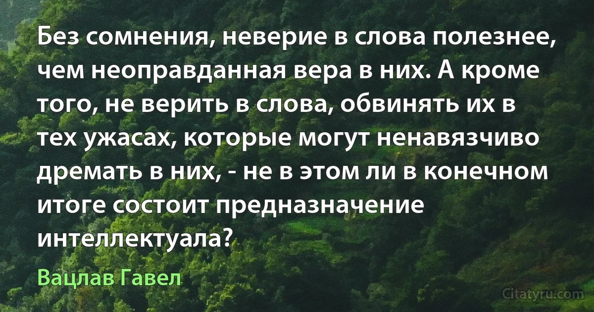 Без сомнения, неверие в слова полезнее, чем неоправданная вера в них. А кроме того, не верить в слова, обвинять их в тех ужасах, которые могут ненавязчиво дремать в них, - не в этом ли в конечном итоге состоит предназначение интеллектуала? (Вацлав Гавел)