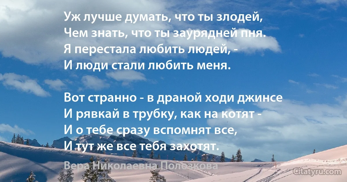 Уж лучше думать, что ты злодей, 
Чем знать, что ты заурядней пня.
Я перестала любить людей, - 
И люди стали любить меня. 

Вот странно - в драной ходи джинсе 
И рявкай в трубку, как на котят -
И о тебе сразу вспомнят все, 
И тут же все тебя захотят. (Вера Николаевна Полозкова)