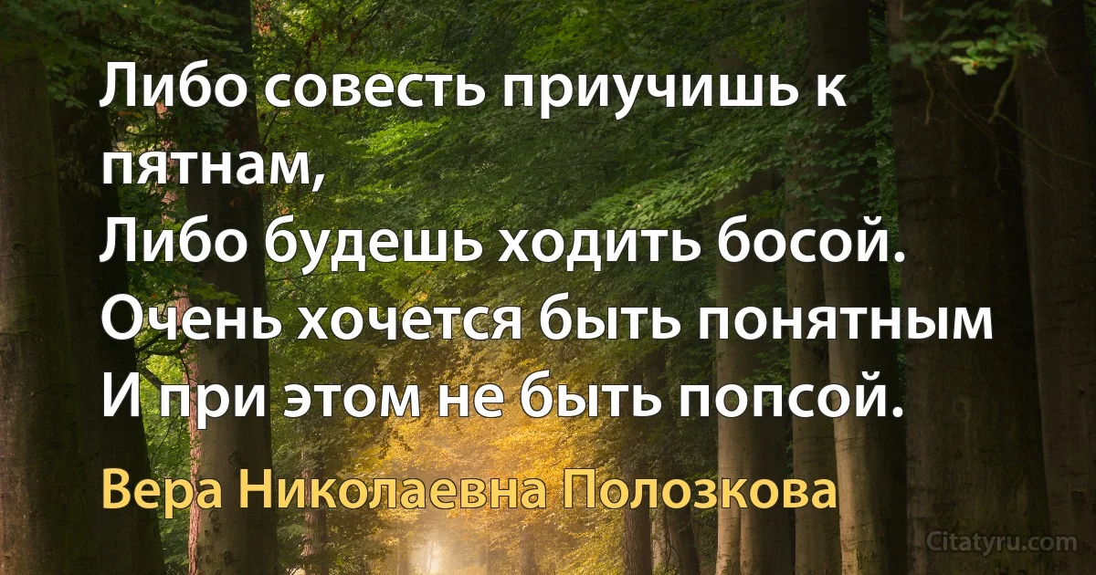 Либо совесть приучишь к пятнам,
Либо будешь ходить босой.
Очень хочется быть понятным
И при этом не быть попсой. (Вера Николаевна Полозкова)