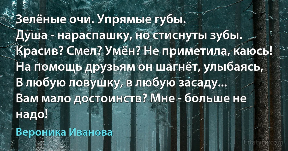 Зелёные очи. Упрямые губы.
Душа - нараспашку, но стиснуты зубы.
Красив? Смел? Умён? Не приметила, каюсь!
На помощь друзьям он шагнёт, улыбаясь,
В любую ловушку, в любую засаду...
Вам мало достоинств? Мне - больше не надо! (Вероника Иванова)