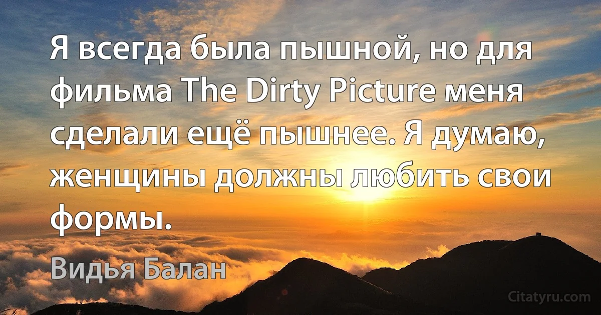 Я всегда была пышной, но для фильма The Dirty Picture меня сделали ещё пышнее. Я думаю, женщины должны любить свои формы. (Видья Балан)