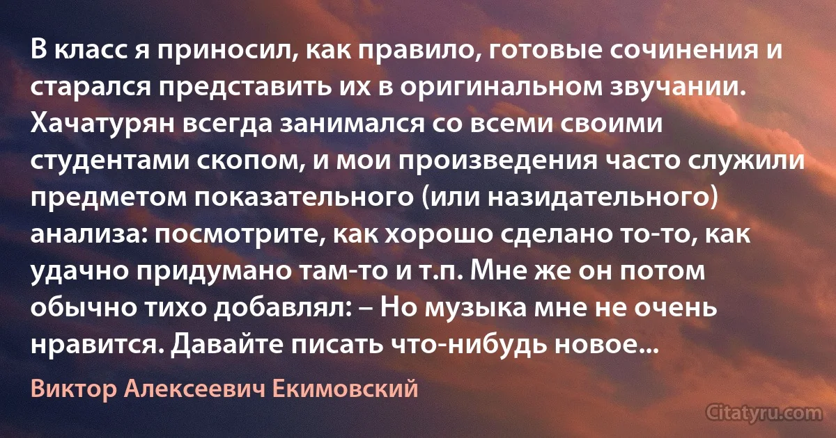 В класс я приносил, как правило, готовые сочинения и старался представить их в оригинальном звучании. Хачатурян всегда занимался со всеми своими студентами скопом, и мои произведения часто служили предметом показательного (или назидательного) анализа: посмотрите, как хорошо сделано то-то, как удачно придумано там-то и т.п. Мне же он потом обычно тихо добавлял: – Но музыка мне не очень нравится. Давайте писать что-нибудь новое... (Виктор Алексеевич Екимовский)