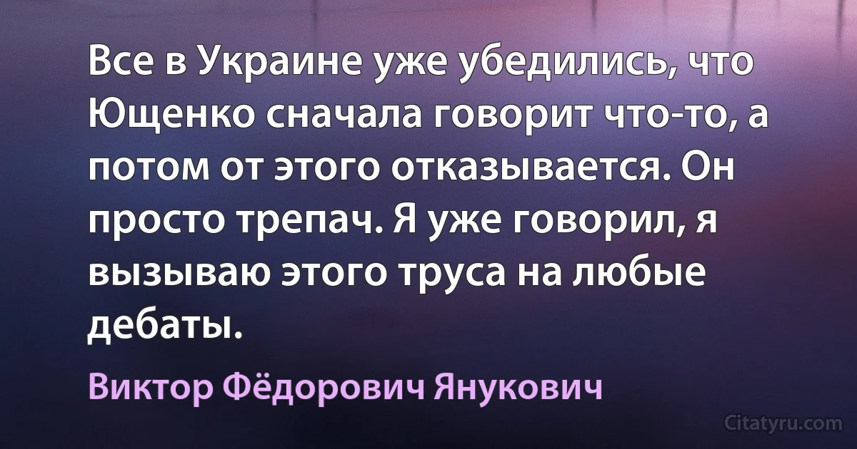 Все в Украине уже убедились, что Ющенко сначала говорит что-то, а потом от этого отказывается. Он просто трепач. Я уже говорил, я вызываю этого труса на любые дебаты. (Виктор Фёдорович Янукович)