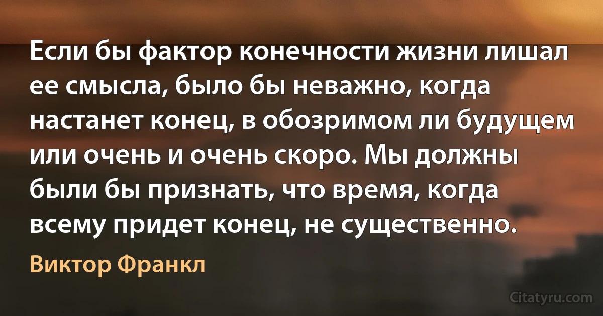 Если бы фактор конечности жизни лишал ее смысла, было бы неважно, когда настанет конец, в обозримом ли будущем или очень и очень скоро. Мы должны были бы признать, что время, когда всему придет конец, не существенно. (Виктор Франкл)