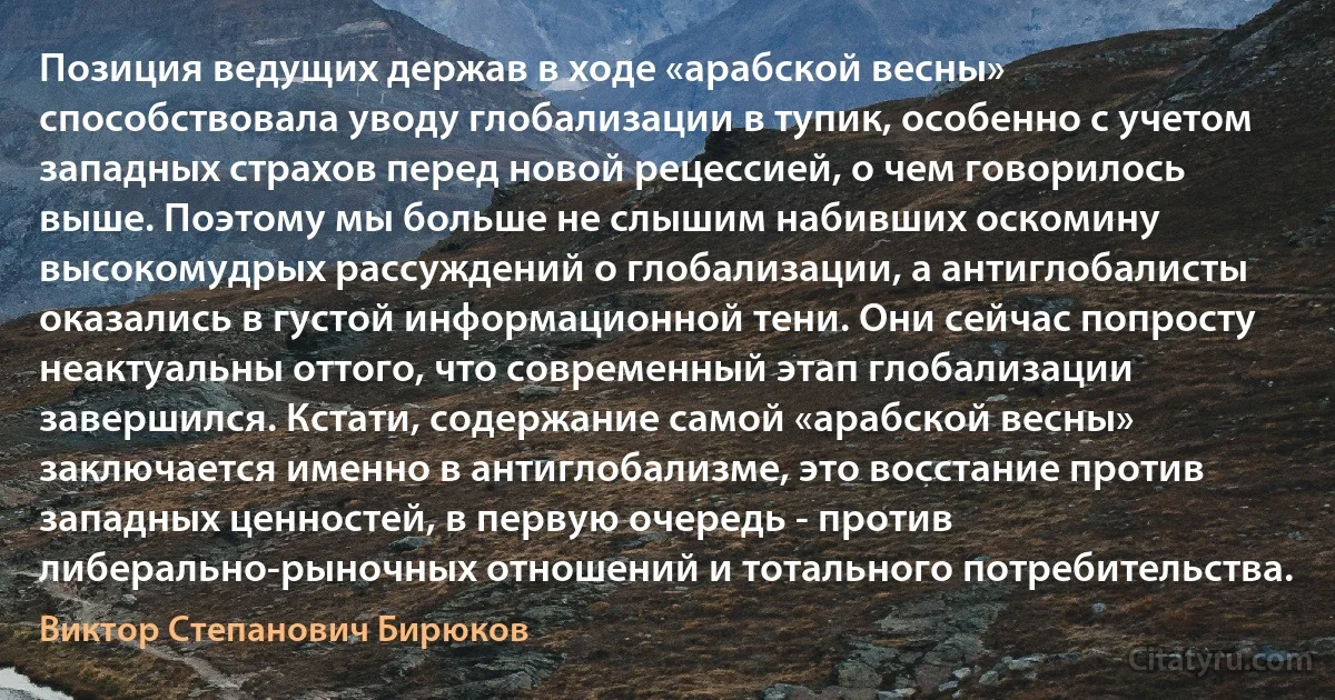 Позиция ведущих держав в ходе «арабской весны» способствовала уводу глобализации в тупик, особенно с учетом западных страхов перед новой рецессией, о чем говорилось выше. Поэтому мы больше не слышим набивших оскомину высокомудрых рассуждений о глобализации, а антиглобалисты оказались в густой информационной тени. Они сейчас попросту неактуальны оттого, что современный этап глобализации завершился. Кстати, содержание самой «арабской весны» заключается именно в антиглобализме, это восстание против западных ценностей, в первую очередь - против либерально-рыночных отношений и тотального потребительства. (Виктор Степанович Бирюков)