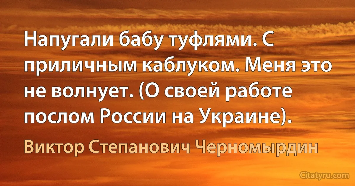 Напугали бабу туфлями. С приличным каблуком. Меня это не волнует. (О своей работе послом России на Украине). (Виктор Степанович Черномырдин)