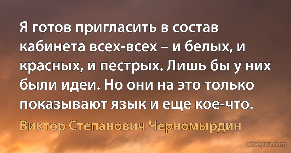 Я готов пригласить в состав кабинета всех-всех – и белых, и красных, и пестрых. Лишь бы у них были идеи. Но они на это только показывают язык и еще кое-что. (Виктор Степанович Черномырдин)