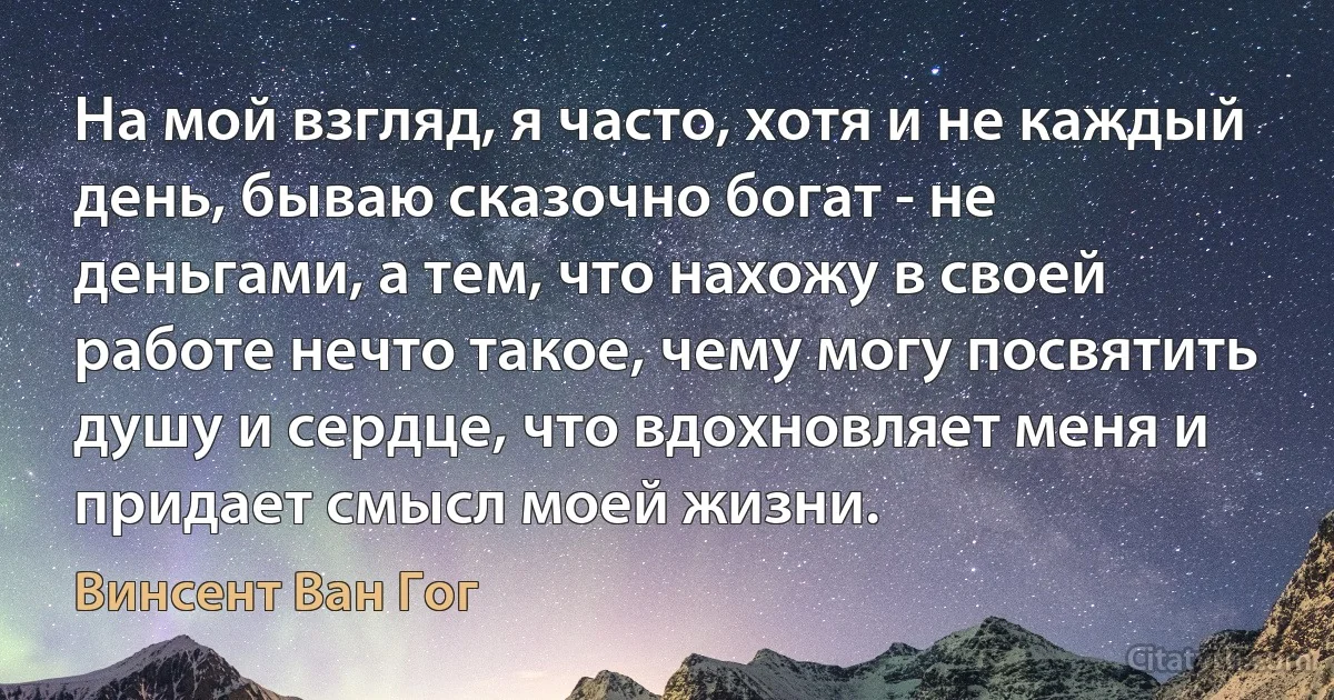 На мой взгляд, я часто, хотя и не каждый день, бываю сказочно богат - не деньгами, а тем, что нахожу в своей работе нечто такое, чему могу посвятить душу и сердце, что вдохновляет меня и придает смысл моей жизни. (Винсент Ван Гог)